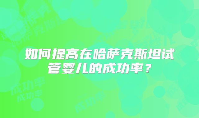 如何提高在哈萨克斯坦试管婴儿的成功率？