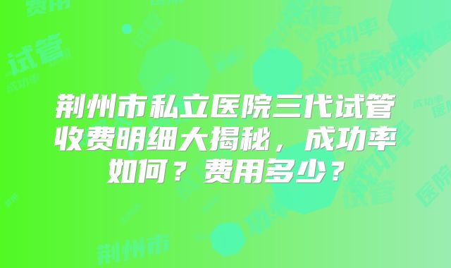 荆州市私立医院三代试管收费明细大揭秘，成功率如何？费用多少？