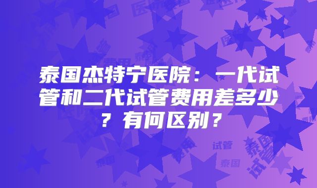 泰国杰特宁医院：一代试管和二代试管费用差多少？有何区别？