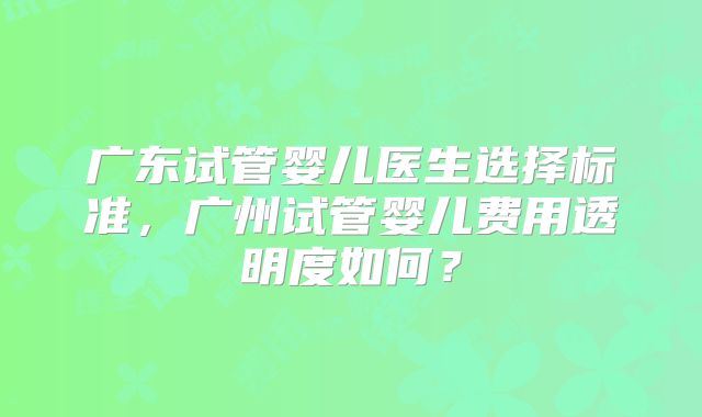 广东试管婴儿医生选择标准，广州试管婴儿费用透明度如何？