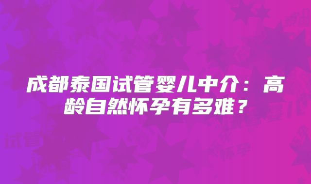 成都泰国试管婴儿中介：高龄自然怀孕有多难？