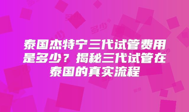 泰国杰特宁三代试管费用是多少？揭秘三代试管在泰国的真实流程