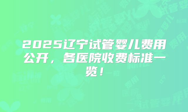 2025辽宁试管婴儿费用公开，各医院收费标准一览！