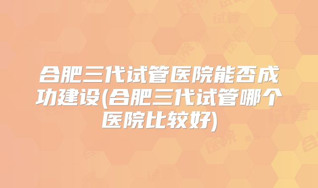 合肥三代试管医院能否成功建设(合肥三代试管哪个医院比较好)