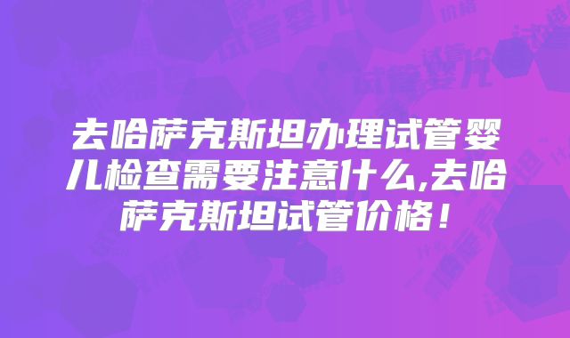 去哈萨克斯坦办理试管婴儿检查需要注意什么,去哈萨克斯坦试管价格！