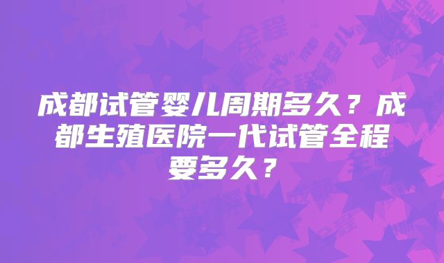 成都试管婴儿周期多久？成都生殖医院一代试管全程要多久？