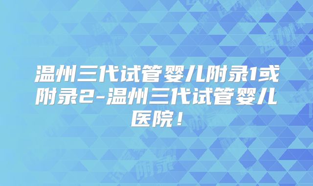 温州三代试管婴儿附录1或附录2-温州三代试管婴儿医院！