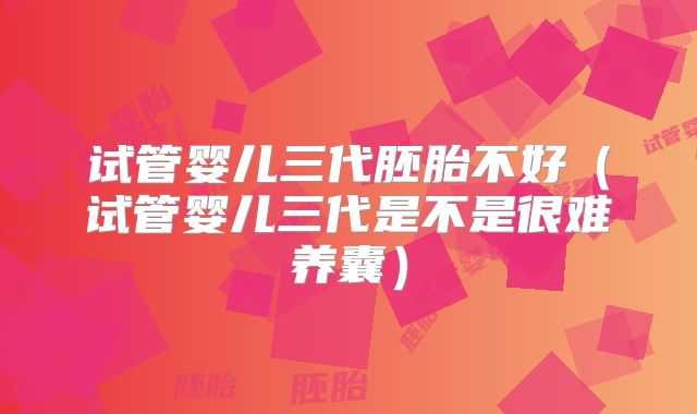 试管婴儿三代胚胎不好（试管婴儿三代是不是很难养囊）