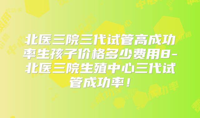 北医三院三代试管高成功率生孩子价格多少费用8-北医三院生殖中心三代试管成功率!