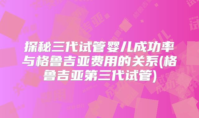 探秘三代试管婴儿成功率与格鲁吉亚费用的关系(格鲁吉亚第三代试管)