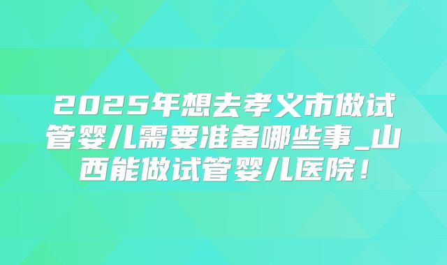 2025年想去孝义市做试管婴儿需要准备哪些事_山西能做试管婴儿医院！