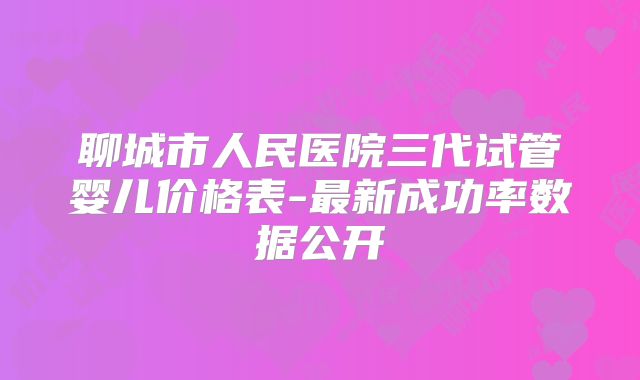 聊城市人民医院三代试管婴儿价格表-最新成功率数据公开