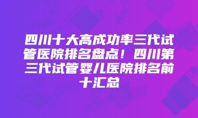 四川十大高成功率三代试管医院排名盘点！四川第三代试管婴儿医院排名前十汇总