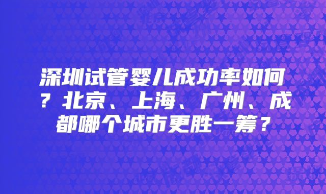 深圳试管婴儿成功率如何？北京、上海、广州、成都哪个城市更胜一筹？