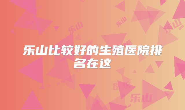 乐山比较好的生殖医院排名在这
