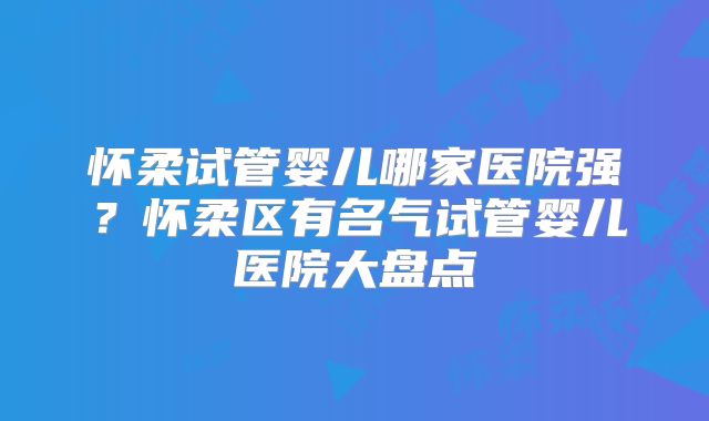 怀柔试管婴儿哪家医院强？怀柔区有名气试管婴儿医院大盘点