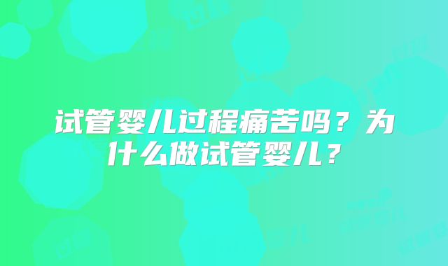 试管婴儿过程痛苦吗？为什么做试管婴儿？