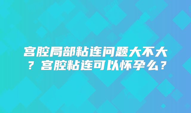 宫腔局部粘连问题大不大？宫腔粘连可以怀孕么？