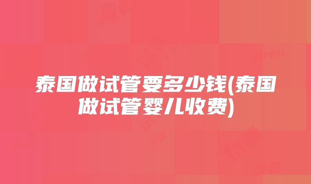 泰国做试管要多少钱(泰国做试管婴儿收费)