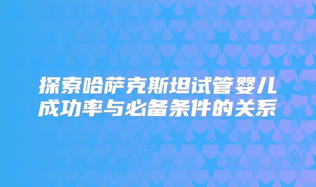 探索哈萨克斯坦试管婴儿成功率与必备条件的关系