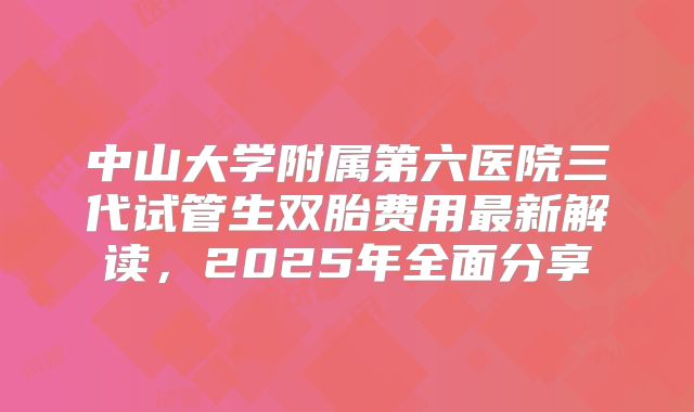 中山大学附属第六医院三代试管生双胎费用最新解读,2025年全面分享