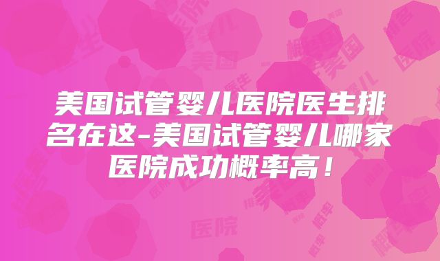 美国试管婴儿医院医生排名在这-美国试管婴儿哪家医院成功概率高！
