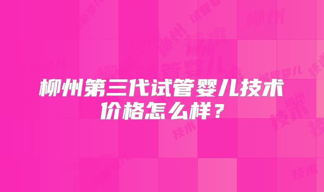 柳州第三代试管婴儿技术价格怎么样？