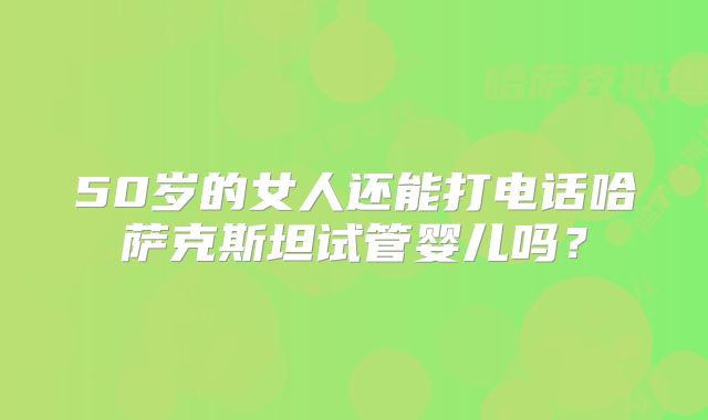 50岁的女人还能打电话哈萨克斯坦试管婴儿吗？
