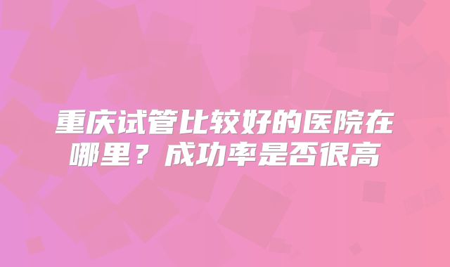 重庆试管比较好的医院在哪里？成功率是否很高