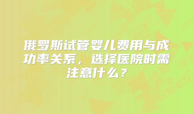 俄罗斯试管婴儿费用与成功率关系，选择医院时需注意什么？