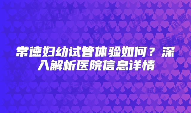 常德妇幼试管体验如何？深入解析医院信息详情