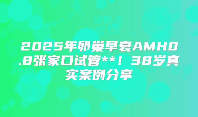 2025年卵巢早衰AMH0.8张家口试管**！38岁真实案例分享