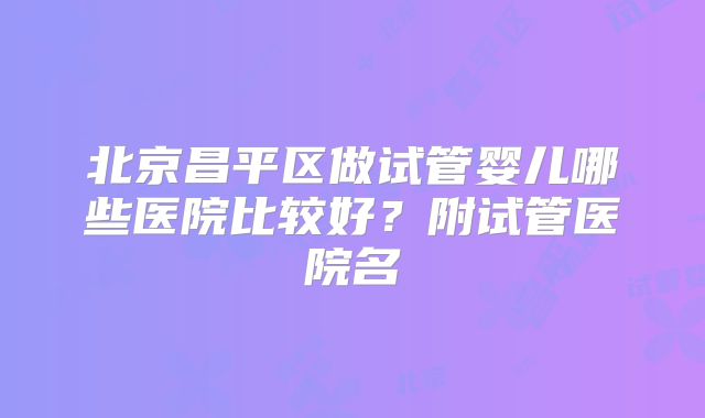 北京昌平区做试管婴儿哪些医院比较好？附试管医院名