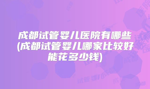 成都试管婴儿医院有哪些(成都试管婴儿哪家比较好能花多少钱)