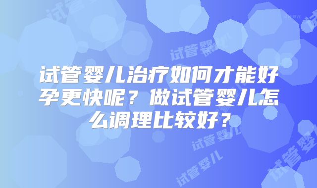 试管婴儿治疗如何才能好孕更快呢？做试管婴儿怎么调理比较好？