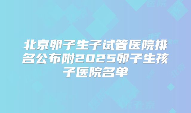 北京卵子生子试管医院排名公布附2025卵子生孩子医院名单