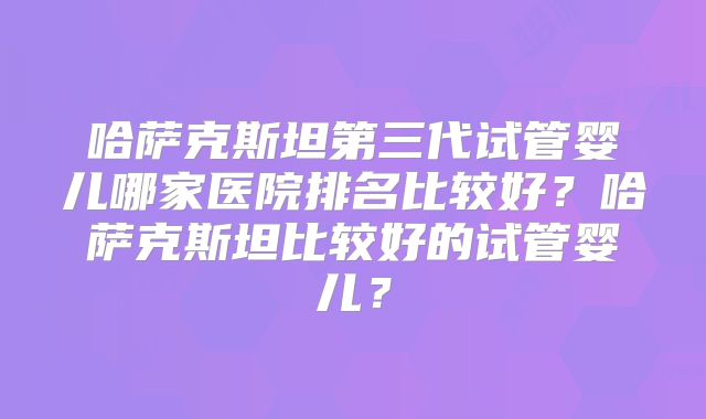 哈萨克斯坦第三代试管婴儿哪家医院排名比较好？哈萨克斯坦比较好的试管婴儿？