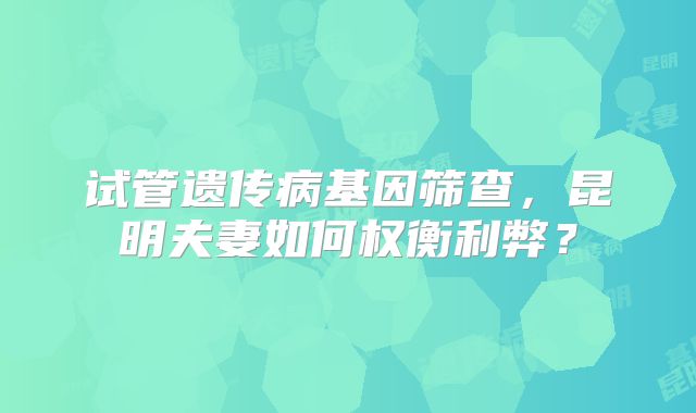 试管遗传病基因筛查，昆明夫妻如何权衡利弊？