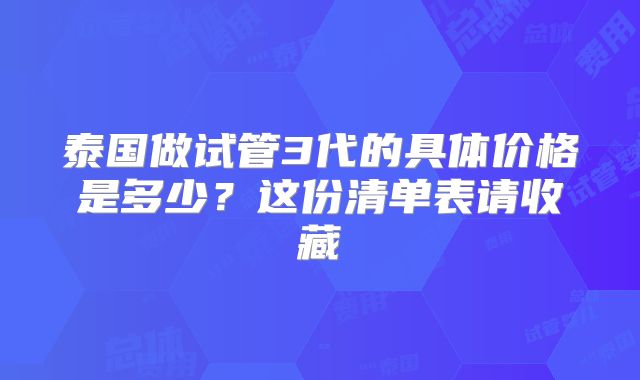 泰国做试管3代的具体价格是多少？这份清单表请收藏