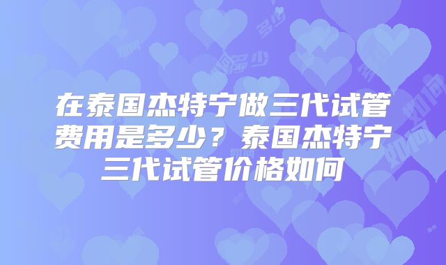 在泰国杰特宁做三代试管费用是多少？泰国杰特宁三代试管价格如何