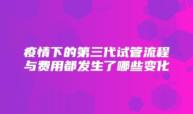疫情下的第三代试管流程与费用都发生了哪些变化