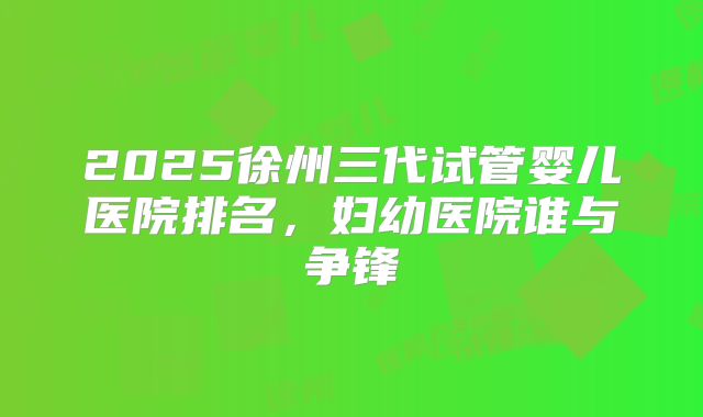 2025徐州三代试管婴儿医院排名，妇幼医院谁与争锋
