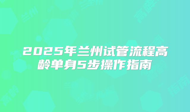 2025年兰州试管流程高龄单身5步操作指南