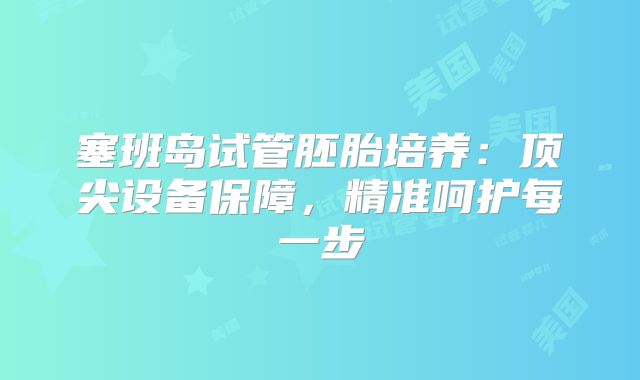 塞班岛试管胚胎培养:顶尖设备保障,精准呵护每一步