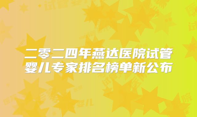 二零二四年燕达医院试管婴儿专家排名榜单新公布