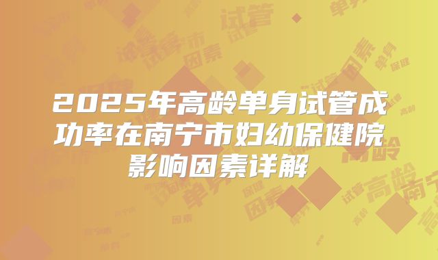 2025年高龄单身试管成功率在南宁市妇幼保健院影响因素详解
