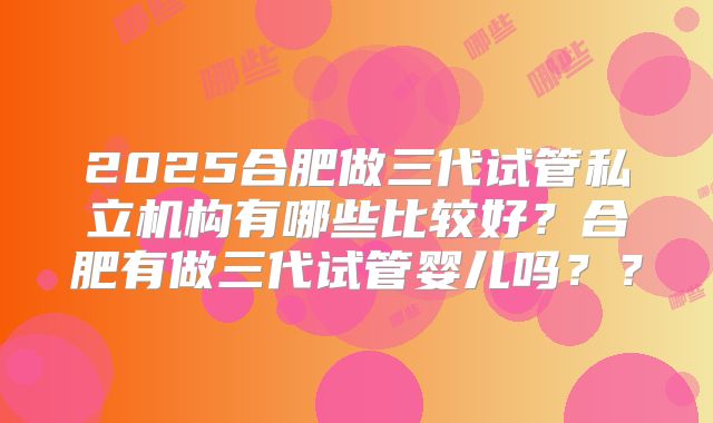 2025合肥做三代试管私立机构有哪些比较好？合肥有做三代试管婴儿吗？？