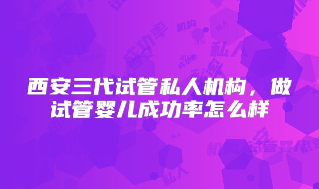 西安三代试管私人机构，做试管婴儿成功率怎么样