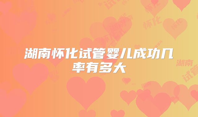 湖南怀化试管婴儿成功几率有多大