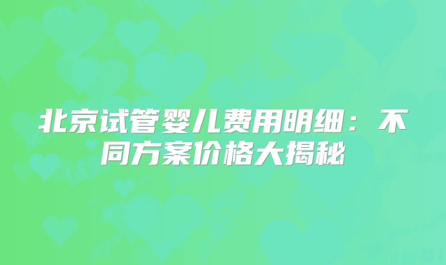 北京试管婴儿费用明细:不同方案价格大揭秘